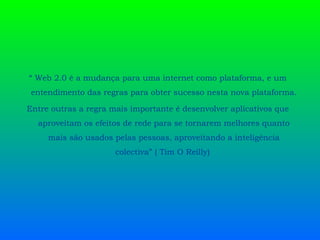 “  Web 2.0 é a mudança para uma internet como plataforma, e um entendimento das regras para obter sucesso nesta nova plataforma. Entre outras a regra mais importante é desenvolver aplicativos que aproveitam os efeitos de rede para se tornarem melhores quanto mais são usados pelas pessoas, aproveitando a inteligência colectiva” ( Tim O Reilly)  