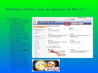 Exemplo concreto, real, de aplicação de Web 2.0  Existem muitos exemplos concretos de aplicações de Web 2.0; wikipédia por exemplo muito procurada mas a imagem ao lado representa uma muito frequentada nos últimos tempos. Serve de pagina pessoal para consulta, falar com amigos, conhecer amigos entre outras funções; usando aplicações como a abaixo representada  emote  (programa que permite escolher bonecos animados representativos de sentimentos, para ser aplicados depois na pagina pessoal, e representar o estado de espírito de uma pessoa, entre outras coisas). 
