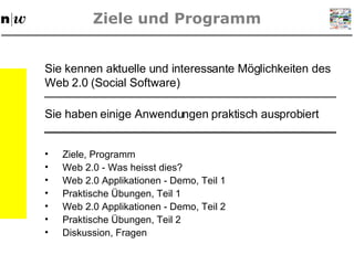 Ziele und Programm Ziele, Programm Web 2.0 - Was heisst dies? Web 2.0 Applikationen - Demo, Teil 1 Praktische  Übungen,  Teil 1 Web 2.0 Applikationen - Demo, Teil 2 Praktische  Übungen,  Teil 2 Diskussion, Fragen Sie kennen aktuelle und interessante Möglichkeiten des Web 2.0 (Social Software) Sie haben einige Anwendungen praktisch ausprobiert 