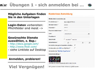 Übungen 1 -  sich anmelden bei … Login-Daten  vorbereiten: Pflichtfelder sind meist –> Gewünschte Dienste   auswählen, z. Bsp.:  http://docs.google.com/     http://www.flickr.com/ siehe Linkliste auf Desktop Anmelden, probieren! Viel Vergnügen! Mögliche Aufgaben finden Sie in den Unterlagen 