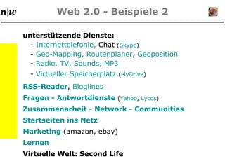 Web 2.0 - Beispiele 2 unterstützende Dienste: RSS-Reader ,  Bloglines -  Internettelefonie ,  Chat  ( Skype ) Zusammenarbeit -  Network  -  Communities -  Geo-Mapping , Routenplaner ,  Geoposition -  Radio, TV, Sounds, MP3 Marketing  (amazon, ebay) Virtuelle Welt: Second Life Lernen -  Virtueller Speicherplatz   ( MyDrive ) Fragen - Antwortdienste  ( Yahoo ,  Lycos ) Startseiten ins Netz 