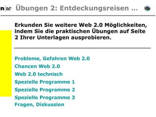 Übungen  2: Entdeckungsreisen … Erkunden Sie weitere Web 2.0 Möglichkeiten, indem Sie die praktischen  Übungen auf Seite 2 Ihrer Unterlagen ausprobieren. Probleme, Gefahren Web 2.0 Chancen Web 2.0 Web 2.0 technisch Spezielle Programme 1 Spezielle Programme 2 Spezielle Programme 3 Fragen, Diskussion 