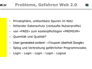 Probleme, Gefahren Web 2.0 - Privatsphäre, unlöschbare Spuren im Netz - fehlender Datenschutz (verkaufte Nutzerprofile) - von «FREE» zum kostenpflichtigen «PREMIUM» - Quantität und Qualität?  - User generated content - «Youporn überholt Google» - Splog und Verbreitung gefährlicher Programmcodes - Login - Login - Login - Login - Logout 