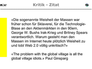 Kritik - Zitat «Die sogenannte Weisheit der Massen war früher schon für Sklaverei, für die Technologie-Blase an den Aktienmärkten in den 90ern, George W. Bushs Irak-Krieg und Britney Spears verantwortlich. Warum gesteht man den Massen im Internet heute plötzlich Weisheit zu und lobt Web 2.0 völlig unkritisch?» «The problem with the global village is all the global village idiots.» Paul Ginsparg 