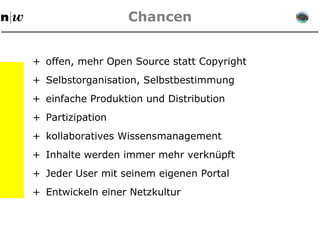 Chancen + offen, mehr Open Source statt Copyright + Selbstorganisation, Selbstbestimmung + einfache Produktion und Distribution + kollaboratives Wissensmanagement + Inhalte werden immer mehr verknüpft + Jeder User mit seinem eigenen Portal +  Entwickeln einer Netzkultur + Partizipation 