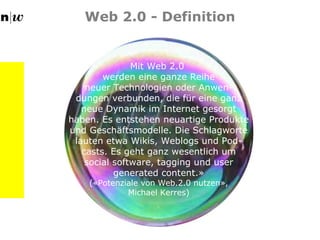 Web 2.0 - Definition Mit Web 2.0  werden eine ganze Reihe neuer Technologien oder Anwen- dungen verbunden, die für eine ganz neue Dynamik im Internet gesorgt haben. Es entstehen neuartige Produkte und Geschäftsmodelle. Die Schlagworte lauten etwa Wikis, Weblogs und Pod-casts. Es geht ganz wesentlich um social software, tagging und user generated content.» («Potenziale von Web.2.0 nutzen», Michael Kerres) 