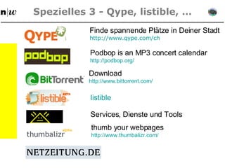 Spezielles 3 - Qype, listible, … Finde spannende Plätze in Deiner Stadt http: //www . qype . com/ch Podbop is an MP3 concert calendar http: //podbop . org/ Download http: //www . bittorrent . com/ listible Services, Dienste und Tools thumb your webpages http: //www . thumbalizr . com/ 