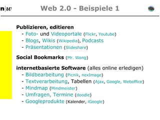 Web 2.0 - Beispiele 1 Publizieren, editieren Social Bookmarks   ( Mr .  Wong ) -  Foto-  und  Videoportale   ( Flickr ,  Youtube ) internetbasierte Software  (alles online erledigen) -  Blogs ,  Wikis   ( Wikipedia ),  Podcasts -  Präsentationen   ( Slideshare ) -  Bildbearbeitung   ( Picnik ,  nexImage ) -  Textverarbeitung , Tabellen  ( Ajax ,  Google ,   Weboffice ) -  Umfragen, Termine  ( doodle ) -  Googleprodukte  (Kalender,  iGoogle )  -  Mindmap   ( Mindmeister )  