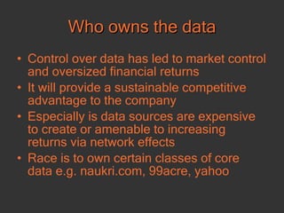 Who owns the data Control over data has led to market control and oversized financial returns It will provide a sustainable competitive advantage to the company Especially is data sources are expensive to create or amenable to increasing returns via network effects Race is to own certain classes of core data e.g. naukri.com, 99acre, yahoo 