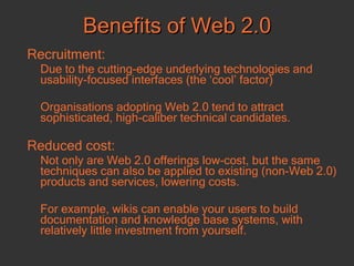 Benefits of Web 2.0 Recruitment: Due to the cutting-edge underlying technologies and usability-focused interfaces (the ‘cool’ factor) Organisations adopting Web 2.0 tend to attract sophisticated, high-caliber technical candidates.  Reduced cost:   Not only are Web 2.0 offerings low-cost, but the same techniques can also be applied to existing (non-Web 2.0) products and services, lowering costs. For example, wikis can enable your users to build documentation and knowledge base systems, with relatively little investment from yourself.  