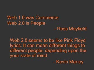 Web 1.0 was Commerce Web 2.0 is People - Ross Mayfield Web 2.0 seems to be like Pink Floyd lyrics: It can mean different things to different people, depending upon the your state of mind. - Kevin Maney  