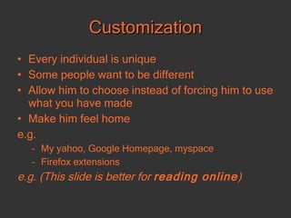Customization Every individual is unique Some people want to be different Allow him to choose instead of forcing him to use what you have made Make him feel home e.g. My yahoo, Google Homepage, myspace Firefox extensions e.g. (This slide is better for  reading online ) 