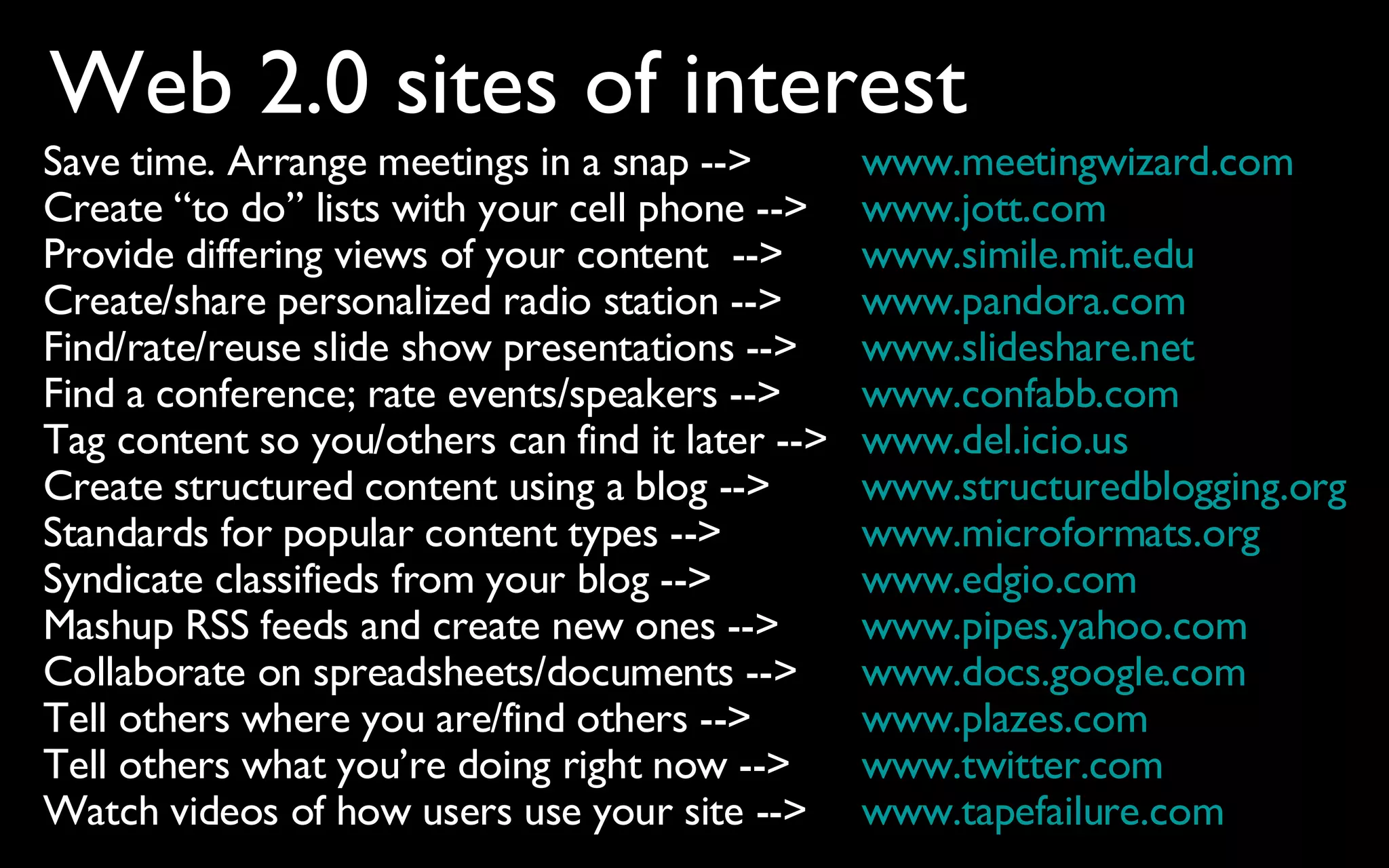 www.meetingwizard.com www.jott.com www.simile.mit.edu www.pandora.com www. slideshare .net www.confabb.com www.del.icio.us www.structuredblogging.org www.microformats.org www.edgio.com www.pipes.yahoo.com www.docs.google.com www.plazes.com www.twitter.com www.tapefailure.com Save time. Arrange meetings in a snap --> Create “to do” lists with your cell phone --> Provide differing views of your content  --> Create/share personalized radio station --> Find/rate/reuse slide show presentations --> Find a conference; rate events/speakers --> Tag content so you/others can find it later --> Create structured content using a blog --> Standards for popular content types --> Syndicate classifieds from your blog --> Mashup RSS feeds and create new ones --> Collaborate on spreadsheets/documents --> Tell others where you are/find others --> Tell others what you’re doing right now --> Watch videos of how users use your site --> Web 2.0 sites of interest 