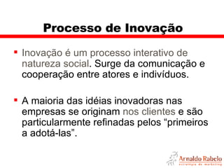 Processo de Inovação Inovação é um processo interativo de natureza social . Surge da comunicação e cooperação entre atores e indivíduos. A maioria das idéias inovadoras nas empresas se originam  nos clientes  e são particularmente refinadas pelos “primeiros a adotá-las”.  