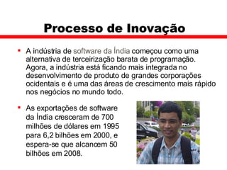 Processo de Inovação A indústria de  software da Índia  começou como uma alternativa de terceirização barata de programação. Agora, a indústria está ficando mais integrada no desenvolvimento de produto de grandes corporações ocidentais e é uma das áreas de crescimento mais rápido nos negócios no mundo todo.  As exportações de software da Índia cresceram de 700 milhões de dólares em 1995 para 6,2 bilhões em 2000, e espera-se que alcancem 50 bilhões em 2008.  