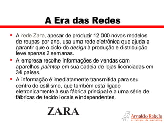 A Era das Redes A  rede Zara , apesar de produzir 12.000 novos modelos de roupas por ano, usa uma rede eletrônica que ajuda a garantir que o ciclo do  design  à produção e distribuição leve apenas 2 semanas.  A empresa recolhe informações de vendas com aparelhos  palmtop  em sua cadeia de lojas licenciadas em 34 países.  A informação é imediatamente transmitida para seu centro de estilismo, que também está ligado eletronicamente à sua fábrica principal e a uma série de fábricas de tecido locais e independentes.  