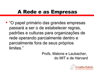 A Rede e as Empresas “ O papel primário das grandes empresas passará a ser o de estabelecer regras, padrões e culturas para organizações de rede operando parcialmente dentro e parcialmente fora de seus próprios limites.” Profs. Malone e Laubacher,  do MIT e de Harvard 