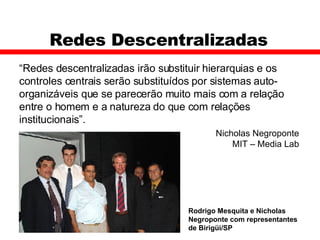 Redes Descentralizadas  “ Redes descentralizadas irão substituir hierarquias e os controles centrais serão substituídos por sistemas auto-organizáveis que se parecerão muito mais com a relação entre o homem e a natureza do que com relações institucionais”. Nicholas Negroponte MIT – Media Lab Rodrigo Mesquita e Nicholas Negroponte com representantes de Birigüi/SP  