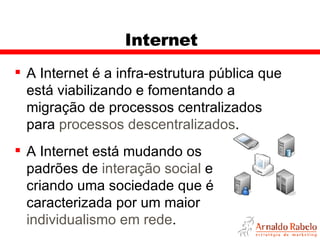 Internet A Internet é a infra-estrutura pública que está viabilizando e fomentando a migração de processos centralizados para  processos descentralizados . A Internet está mudando os padrões de  interação social  e criando uma sociedade que é caracterizada por um maior  individualismo em rede .  