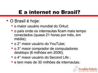E a internet no Brasil? O Brasil é hoje: o maior usuário mundial do Orkut; o país onde os internautas ficam mais tempo conectados (quase 21 horas por mês, em média); o 2° maior usuário do YouTube; o 3° maior comprador de computadores desktops (6 milhões em 2006); o 4° maior usuário do Second Life ; e tem mais de 30 milhões de internautas. 