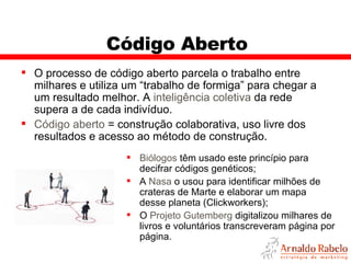 Código Aberto O processo de código aberto parcela o trabalho entre milhares e utiliza um “trabalho de formiga” para chegar a um resultado melhor. A  inteligência coletiva  da rede supera a de cada indivíduo. Código aberto  = construção colaborativa, uso livre dos resultados e acesso ao método de construção. Biólogos  têm usado este princípio para decifrar códigos genéticos; A  Nasa  o usou para identificar milhões de crateras de Marte e elaborar um mapa desse planeta (Clickworkers); O  Projeto Gutemberg  digitalizou milhares de livros e voluntários transcreveram página por página. 