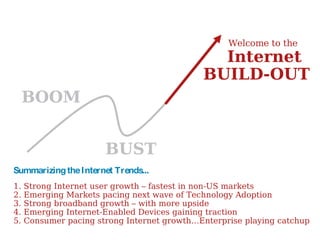 BOOM BUST BUILD-OUT Welcome to the  Internet Summarizing the Internet Trends... 1. Strong Internet user growth – fastest in non-US markets 2. Emerging Markets pacing next wave of Technology Adoption 3. Strong broadband growth – with more upside 4. Emerging Internet-Enabled Devices gaining traction 5. Consumer pacing strong Internet growth…Enterprise playing catchup 