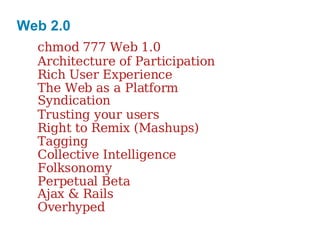 Web 2.0 chmod 777 Web 1.0 Architecture of Participation Rich User Experience The Web as a Platform Syndication Trusting your users Right to Remix (Mashups) Tagging Collective Intelligence Folksonomy Perpetual Beta Ajax & Rails Overhyped 