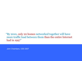 “ By 2010,  only 20 homes  networked together will have more traffic load between them  than the entire Internet had in 1997 ” John Chambers, CES 2007 