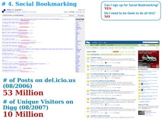 # 4. Social Bookmarking # of Posts on del.icio.us  (08/2006) 53 Million  # of Unique Visitors on Digg (08/2007) 10 Million Can I sign up for Social Bookmarking? YES Do I need to be Geek to do all this? NO 