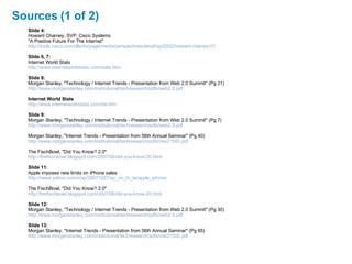 Sources (1 of 2) Slide 4: Howard Charney, SVP, Cisco Systems "A Positive Future For The Internet" http://tools.cisco.com/dlls/tln/page/media/perspectives/detail/ep/2002/howard-charney-01 Slide 6, 7: Internet World Stats http://www.internetworldstats.com/stats.htm Slide 8: Morgan Stanley, "Technology / Internet Trends - Presentation from Web 2.0 Summit" (Pg 21) http://www.morganstanley.com/institutional/techresearch/pdfs/web2.0.pdf Internet World Stats http://www.internetworldstats.com/dsl.htm Slide 9: Morgan Stanley, "Technology / Internet Trends - Presentation from Web 2.0 Summit" (Pg 7) http://www.morganstanley.com/institutional/techresearch/pdfs/web2.0.pdf Morgan Stanley, "Internet Trends - Presentation from 56th Annual Seminar" (Pg 40) http://www.morganstanley.com/institutional/techresearch/pdfs/msi21500.pdf The FischBowl, "Did You Know? 2.0" http://thefischbowl.blogspot.com/2007/06/did-you-know-20.html Slide 11: Apple imposes new limits on iPhone sales http://news.yahoo.com/s/ap/20071027/ap_on_hi_te/apple_iphone The FischBowl, "Did You Know? 2.0" http://thefischbowl.blogspot.com/2007/06/did-you-know-20.html Slide 12: Morgan Stanley, "Technology / Internet Trends - Presentation from Web 2.0 Summit" (Pg 30) http://www.morganstanley.com/institutional/techresearch/pdfs/web2.0.pdf Slide 13: Morgan Stanley, "Internet Trends - Presentation from 56th Annual Seminar" (Pg 65) http://www.morganstanley.com/institutional/techresearch/pdfs/msi21500.pdf 