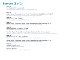 Sources (2 of 2) Slide 14: The FischBowl, "Did You Know? 2.0" http://thefischbowl.blogspot.com/2007/06/did-you-know-20.html Slide 15: Morgan Stanley, "Technology / Internet Trends - Presentation from Web 2.0 Summit" (Pgs 2, 17) http://www.morganstanley.com/institutional/techresearch/pdfs/web2.0.pdf Slide 29: State of the Live Web, April 2007 http://technorati.com/weblog/2007/04/328.html Slide 31: Morgan Stanley, "Technology / Internet Trends - Presentation from Web 2.0 Summit" (Pg 32) http://www.morganstanley.com/institutional/techresearch/pdfs/web2.0.pdf Slide 33: Digital Ethnography: The History of YouTube http:// mediatedcultures.net/ksudigg/?p =108 Top Video Players: Facebook Emerges, MySpace Stumbles, YouTube Continues to Lead http://blog.compete.com/2007/10/26/video-market-share-october-google-youtube-facebook-myspace-blinkx/ Slide 36: More Stats on Del.icio.us, This Time Positive http://www.techcrunch.com/2006/08/04/more-stats-on-delicious-this-time-positive/ Morgan Stanley, "Technology / Internet Trends - Presentation from Web 2.0 Summit" (Pg 32) http://www.morganstanley.com/institutional/techresearch/pdfs/web2.0.pdf Slide 38: MySpace (Wikipedia Entry) http://en.wikipedia.org/wiki/MySpace Facebook | Statistics http://www.facebook.com/press/info.php?statistics 