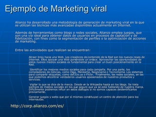 Ejemplo de Marketing viral Alianzo ha desarrollado una metodología de generación de marketing viral en la que se utilizan las técnicas más avanzadas disponibles actualmente en Internet.  Además de herramientas como blogs o redes sociales, Alianzo emplea juegos, que son una vía ideal para obtener datos de usuarios en procesos de captación y de fidelización, con fines como la segmentación de perfiles o la optimización de acciones de marketing. Entre las actividades que realizan se encuentran: Atraer links hacia una Web. Los creadores de contenido de la Red son los nuevos reyes de Internet. Ellos apoyan una Web poniéndole un enlace. Aprovechar las oportunidades de estos nuevos medios sociales es fundamental para crear un buen posicionamiento en la Red.  Identificar los mejores medios sociales para cada campaña. Por una parte, los compiladores de noticias, como Digg, Menéame, Negóciame o Tecnomeme. Los sistemas para compartir etiquetas, como del.icio.us o Flickr.  Finalmente, las redes sociales, en las que podemos encontrar verdaderos usuarios apasionados de nuestros productos y servicios.  Vigilar lo que se dice de la marca. Desde en la Wikipedia hasta en los blogs. Se trata siempre de medios sociales en los que seguro que ya se está hablando de nuestra marca. Difícilmente podremos influir en estos diálogos si no somos capaces de identificarlos previamente. Generar juegos y webs que por sí mismas constituyan un centro de atención para los internautas. http://corp.alianzo.com/es/ 