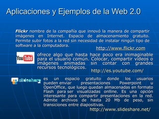 Aplicaciones y Ejemplos de la Web 2.0 Flickr  nombre de la compañía que innovó la manera de compartir imágenes en Internet. Espacio de almacenamiento gratuito. Permite subir fotos a la red sin necesidad de instalar ningún tipo de software a la computadora. ofrece algo que hasta hace poco era inimaginable para el usuario común. Colocar, compartir videos o imágenes animadas sin contar con grandes recursos tecnológicos. http:// es.youtube.com / es un espacio gratuito donde los usuarios pueden enviar presentaciones Powerpoint u OpenOffice, que luego quedan almacenadas en formato Flash para ser visualizadas onlline. Es una opción interesante para compartir presentaciones en la red. Admite archivos de hasta 20 Mb de peso, sin transiciones entre diapositivas.   http:// www.slideshare.net / http:// www.flickr.com 