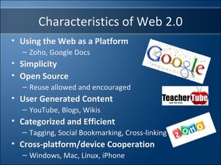 Using the Web as a Platform Zoho, Google Docs Simplicity Open Source Reuse allowed and encouraged User Generated Content YouTube, Blogs, Wikis Categorized and Efficient Tagging, Social Bookmarking, Cross-linking  Cross-platform/device Cooperation Windows, Mac, Linux, iPhone Characteristics of Web 2.0 