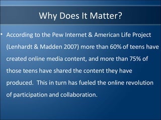 Why Does It Matter? According to the Pew Internet & American Life Project (Lenhardt & Madden 2007) more than 60% of teens have created online media content, and more than 75% of those teens have shared the content they have produced.  This in turn has fueled the online revolution of participation and collaboration. 