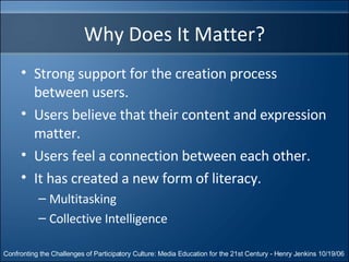 Why Does It Matter? Strong support for the creation process between users. Users believe that their content and expression matter. Users feel a connection between each other. It has created a new form of literacy. Multitasking Collective Intelligence Confronting the Challenges of Participatory Culture: Media Education for the 21st Century - Henry Jenkins 10/19/06 