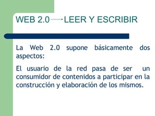 La Web 2.0 supone básicamente dos aspectos:  El usuario de la red pasa de ser  un consumidor de contenidos a participar en la construcción y elaboración de los mismos. WEB 2.0  LEER Y ESCRIBIR 