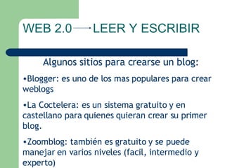 Algunos sitios para crearse un blog: Blogger: es uno de los mas populares para crear weblogs La Coctelera: es un sistema gratuito y en castellano para quienes quieran crear su primer blog. Zoomblog: también es gratuito y se puede manejar en varios niveles (facil, intermedio y experto) WEB 2.0  LEER Y ESCRIBIR 
