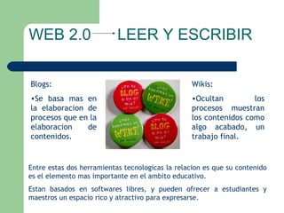 WEB 2.0  LEER Y ESCRIBIR Blogs: Se basa mas en la elaboracion de procesos que en la elaboracion de contenidos. Wikis: Ocultan los procesos muestran los contenidos como algo acabado, un trabajo final. Entre estas dos herramientas tecnologicas la relacion es que su contenido es el elemento mas importante en el ambito educativo. Estan basados en softwares libres, y pueden ofrecer a estudiantes y maestros un espacio rico y atractivo para expresarse.  
