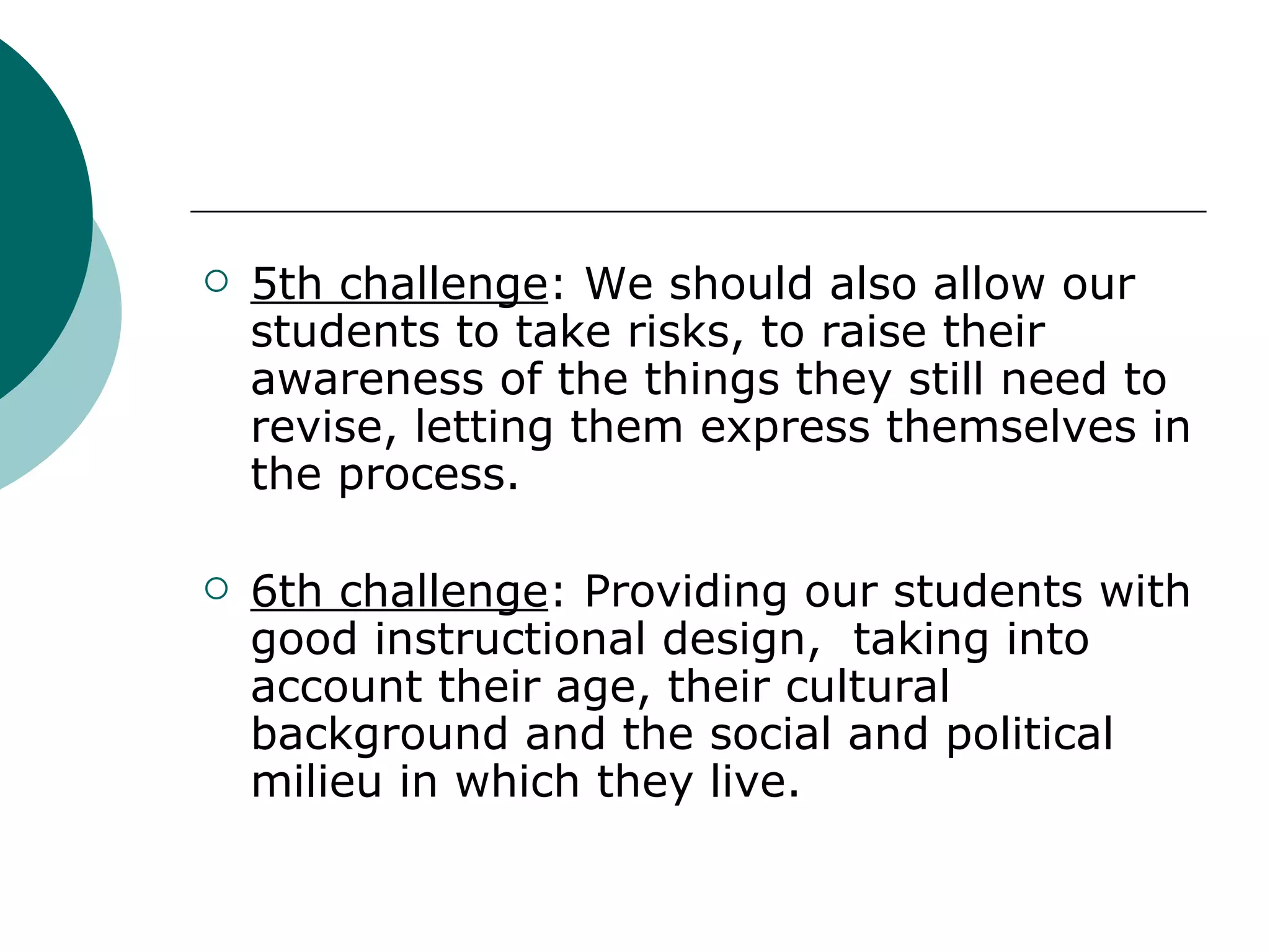 5th challenge : We should also allow our students to take risks, to raise their awareness of the things they still need to revise, letting them express themselves in the process. 6th challenge : Providing our students with good instructional design,  taking into account their age, their cultural background and the social and political milieu in which they live.  