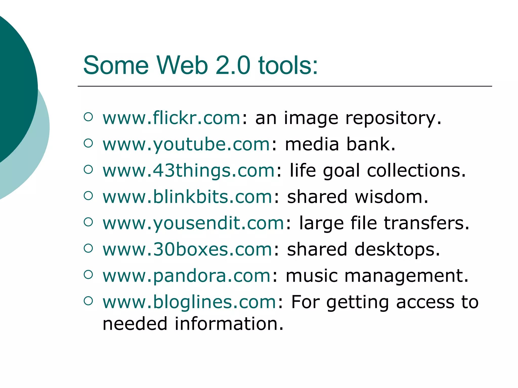 Some Web 2.0 tools: www.flickr.com : an image repository. www.youtube.com : media bank. www.43things.com : life goal collections. www.blinkbits.com : shared wisdom. www.yousendit.com : large file transfers. www.30boxes.com : shared desktops. www.pandora.com : music management. www.bloglines.com : For getting access to needed information.  