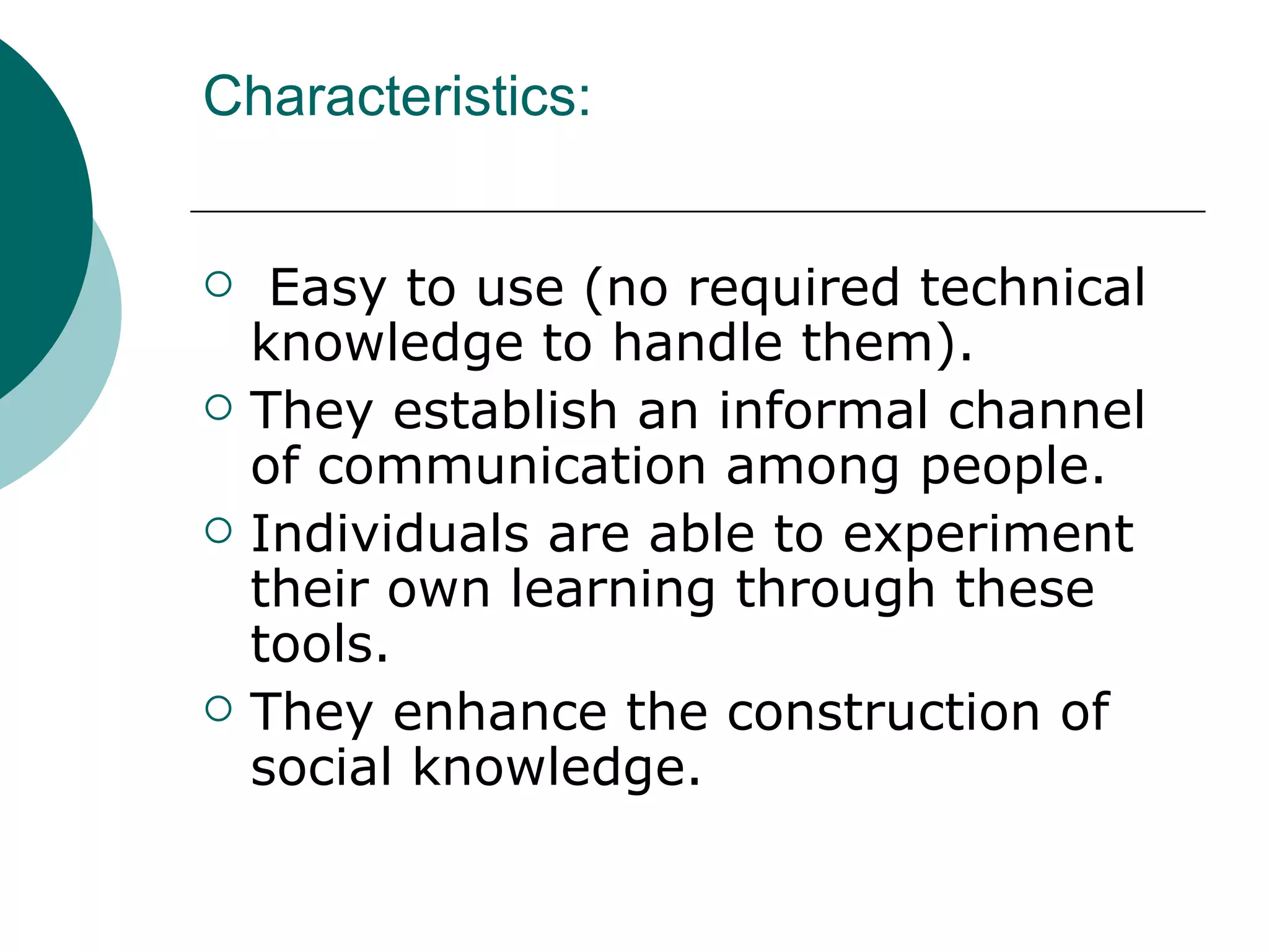 Characteristics: Easy to use (no required technical knowledge to handle them). They establish an informal channel of communication among people. Individuals are able to experiment their own learning through these tools. They enhance the construction of social knowledge.  