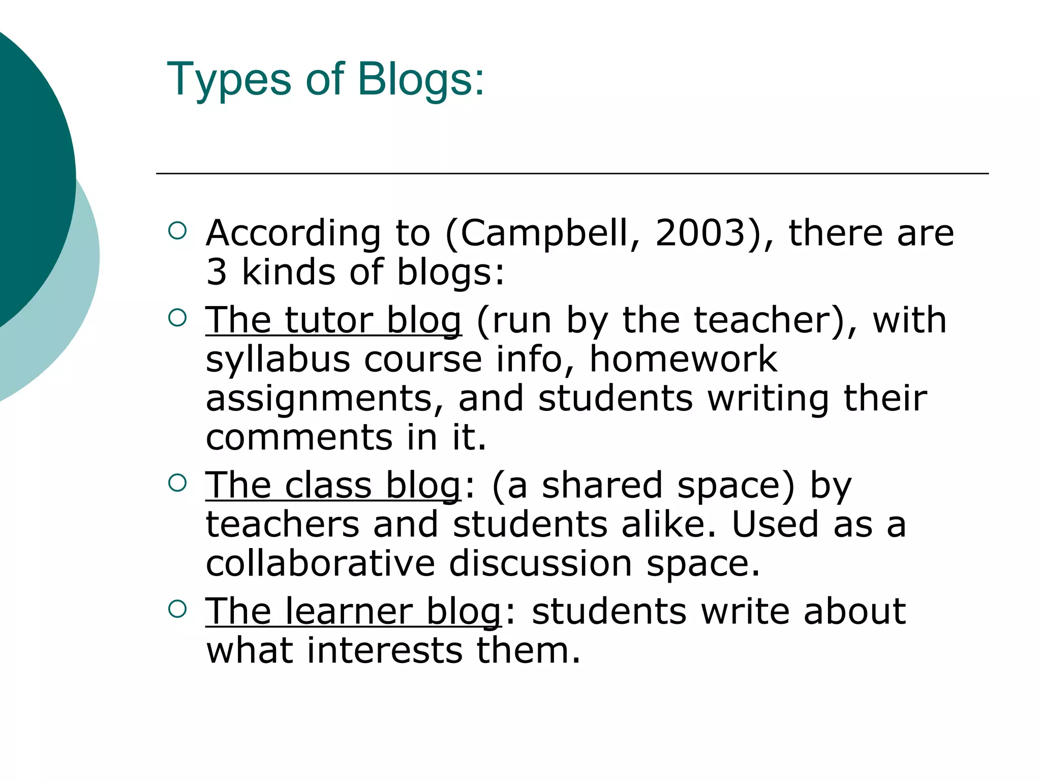 Types of Blogs: According to (Campbell, 2003), there are 3 kinds of blogs: The tutor blog  (run by the teacher), with syllabus course info, homework assignments, and students writing their comments in it. The class blog : (a shared space) by teachers and students alike. Used as a collaborative discussion space. The learner blog : students write about what interests them. 