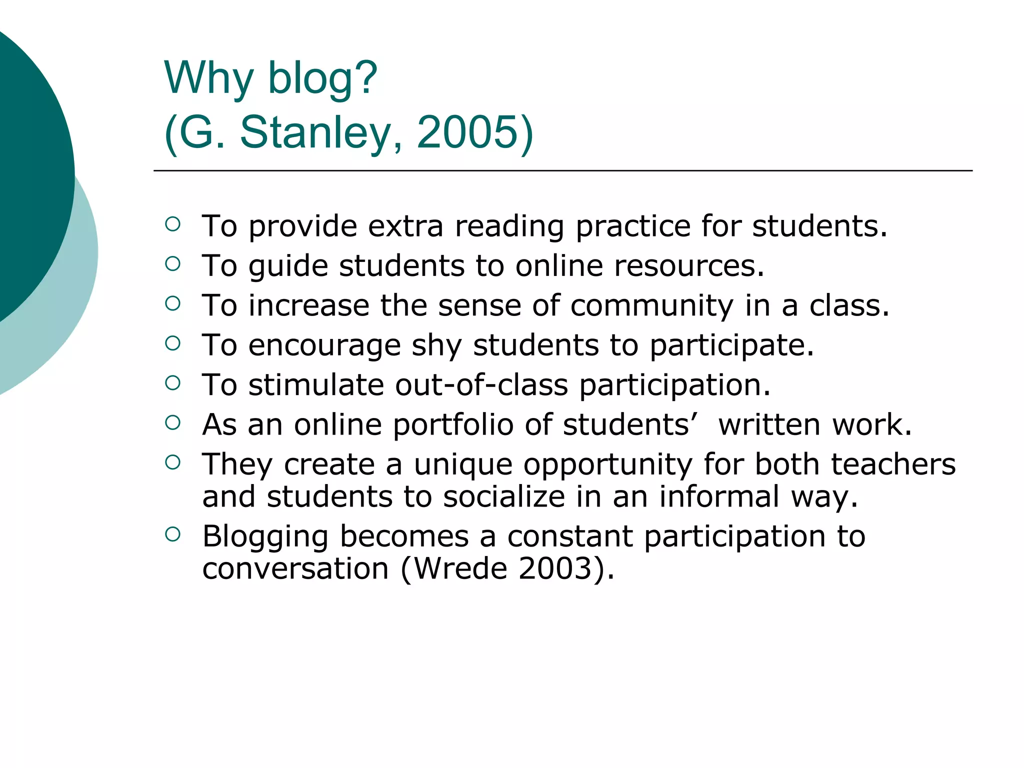 Why blog? (G. Stanley, 2005) To provide extra reading practice for students. To guide students to online resources. To increase the sense of community in a class. To encourage shy students to participate. To stimulate out-of-class participation. As an online portfolio of students’  written work. They create a unique opportunity for both teachers and students to socialize in an informal way. Blogging becomes a constant participation to conversation (Wrede 2003). 