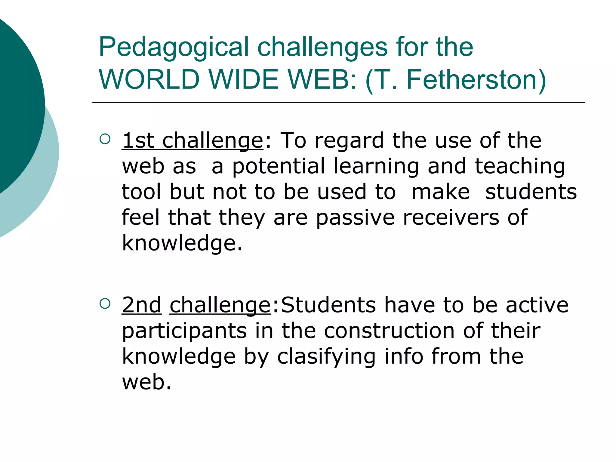 Pedagogical challenges for the WORLD WIDE WEB: (T. Fetherston) 1st challenge : To regard the use of the web as  a potential learning and teaching tool but not to be used to  make  students feel that they are passive receivers of knowledge. 2nd   challenge :Students have to be active participants in the construction of their knowledge by clasifying info from the web. 