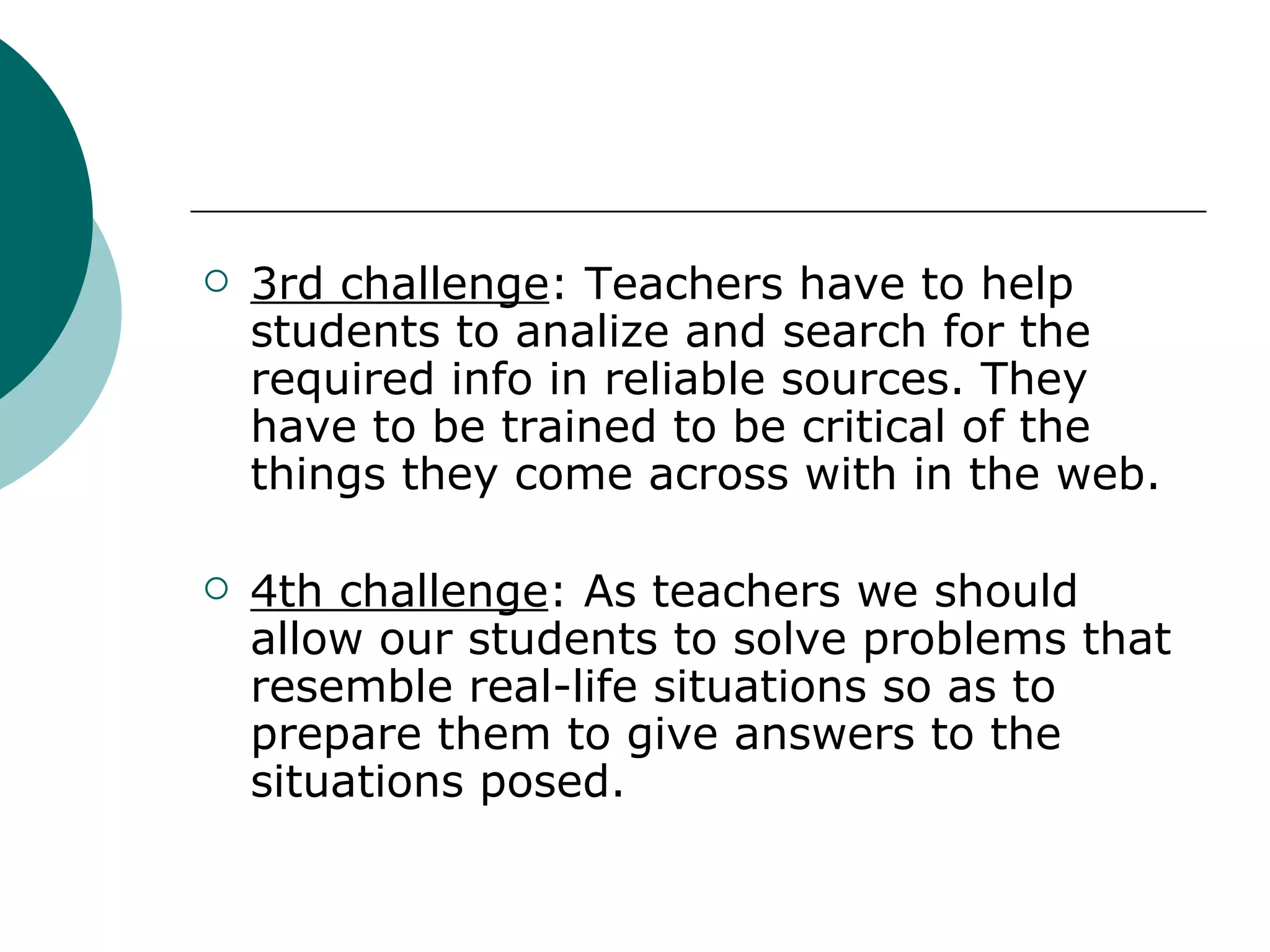3rd challenge : Teachers have to help students to analize and search for the required info in reliable sources. They have to be trained to be critical of the things they come across with in the web. 4th challenge : As teachers we should allow our students to solve problems that resemble real-life situations so as to prepare them to give answers to the situations posed. 