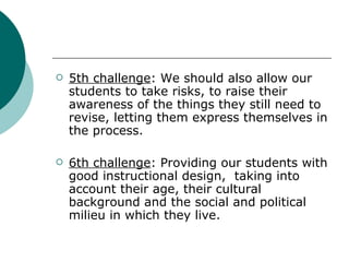 5th challenge : We should also allow our students to take risks, to raise their awareness of the things they still need to revise, letting them express themselves in the process. 6th challenge : Providing our students with good instructional design,  taking into account their age, their cultural background and the social and political milieu in which they live.  