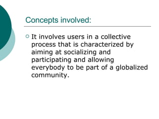 Concepts involved: It involves users in a collective process that is characterized by aiming at socializing and participating and allowing everybody to be part of a globalized community. 