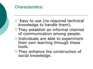 Characteristics: Easy to use (no required technical knowledge to handle them). They establish an informal channel of communication among people. Individuals are able to experiment their own learning through these tools. They enhance the construction of social knowledge.  