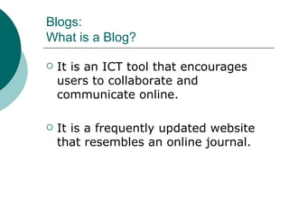 Blogs: What is a Blog? It is an ICT tool that encourages users to collaborate and communicate online. It is a frequently updated website that resembles an online journal. 